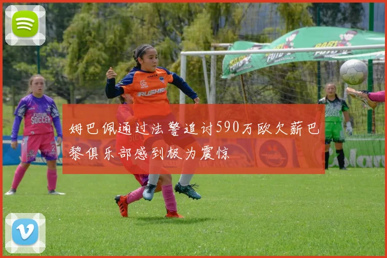 姆巴佩通过法警追讨590万欧欠薪巴黎俱乐部感到极为震惊