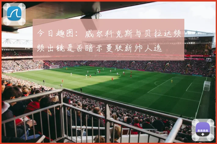今日趣图：威尔科克斯与贝拉达频频出镜是否暗示曼联新帅人选