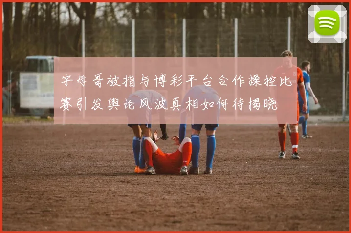 字母哥被指与博彩平台合作操控比赛引发舆论风波真相如何待揭晓