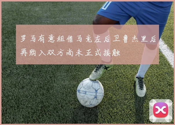 罗马有意租借马竞左后卫鲁杰里后再购入双方尚未正式接触