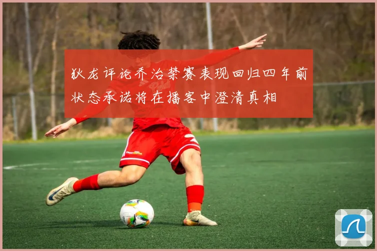狄龙评论乔治禁赛表现回归四年前状态承诺将在播客中澄清真相