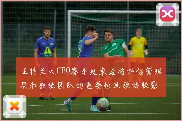 亚特兰大CEO赛季结束后将评估管理层和教练团队的重要性及欧协联影响
