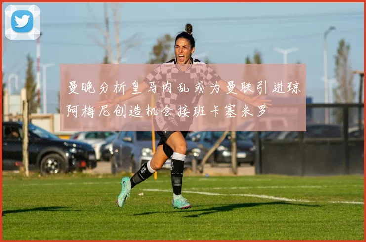曼晚分析皇马内乱或为曼联引进琼阿梅尼创造机会接班卡塞米罗